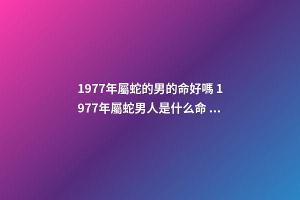 1977年屬蛇的男的命好嗎 1977年屬蛇男人是什么命 77年蛇男的一生命運如何，1977年屬蛇人的后半生命運